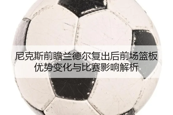 尼克斯前瞻兰德尔复出后前场篮板优势变化与比赛影响解析