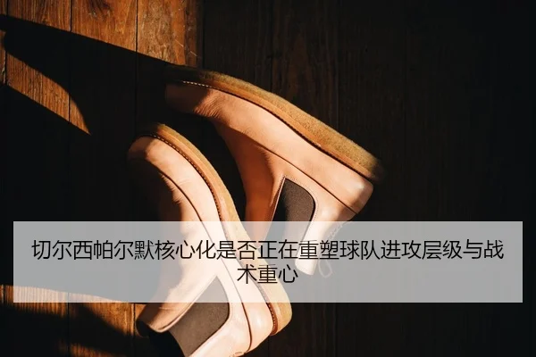 切尔西帕尔默核心化是否正在重塑球队进攻层级与战术重心 | kaiyun