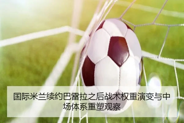 国际米兰续约巴雷拉之后战术权重演变与中场体系重塑观察
